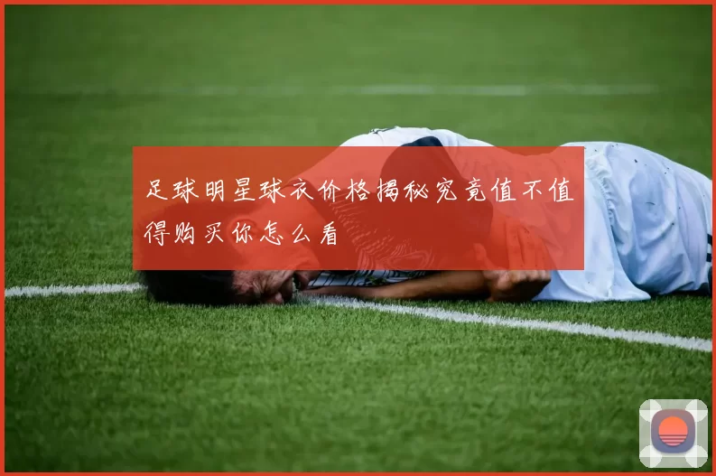 足球明星球衣价格揭秘究竟值不值得购买你怎么看