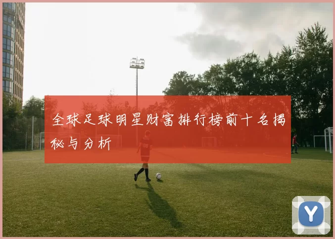 全球足球明星财富排行榜前十名揭秘与分析