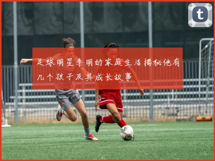 足球明星李明的家庭生活揭秘他有几个孩子及其成长故事