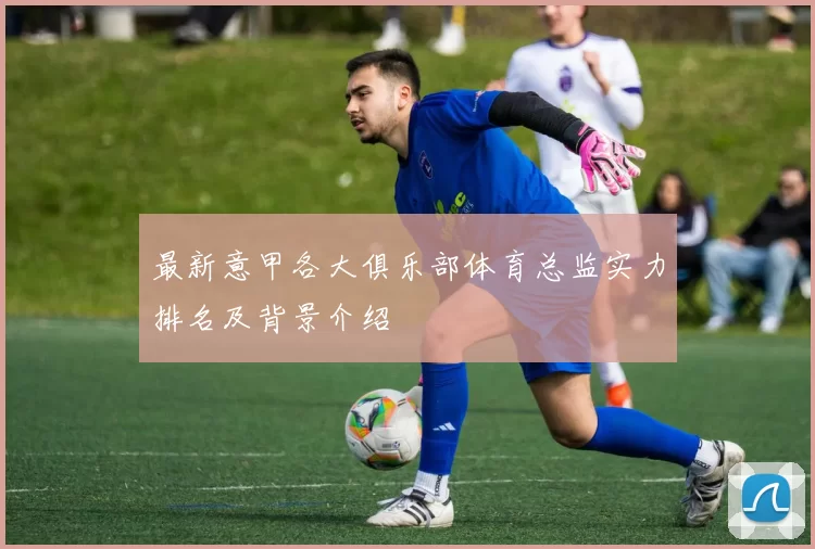最新意甲各大俱乐部体育总监实力排名及背景介绍