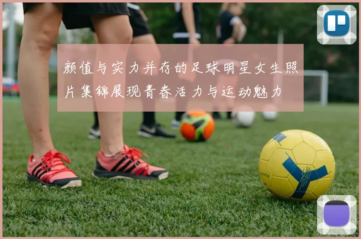 颜值与实力并存的足球明星女生照片集锦展现青春活力与运动魅力
