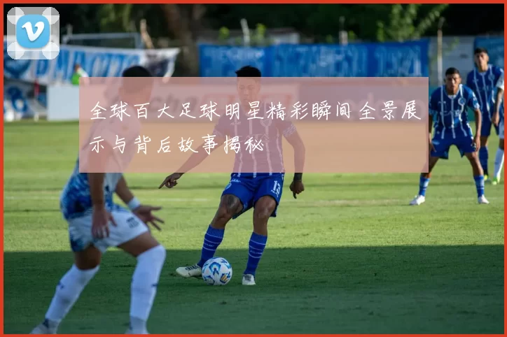 全球百大足球明星精彩瞬间全景展示与背后故事揭秘
