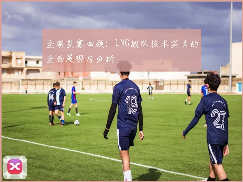 全明星赛回顾：LNG战队技术实力的全面展现与分析
