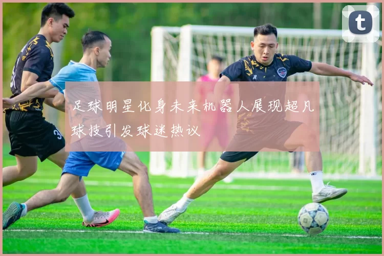 足球明星化身未来机器人展现超凡球技引发球迷热议