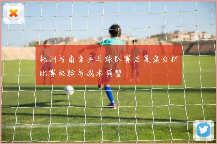 杭州与南京乒乓球队赛后复盘分析比赛经验与战术调整