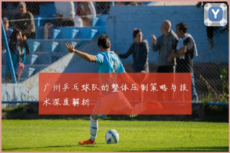 广州乒乓球队的整体压制策略与技术深度解析