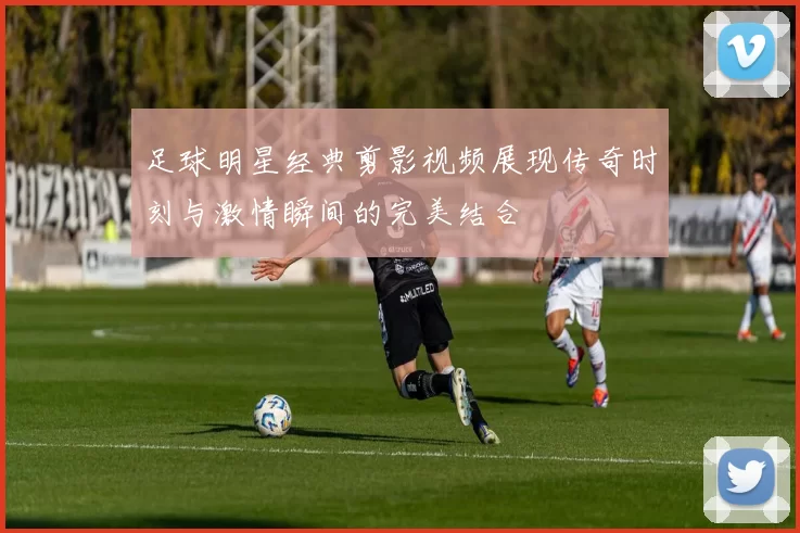 足球明星经典剪影视频展现传奇时刻与激情瞬间的完美结合