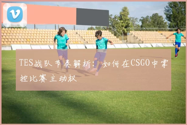 TES战队节奏解析：如何在CSGO中掌控比赛主动权