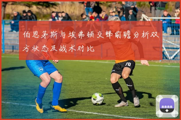 伯恩茅斯与埃弗顿交锋前瞻分析双方状态及战术对比