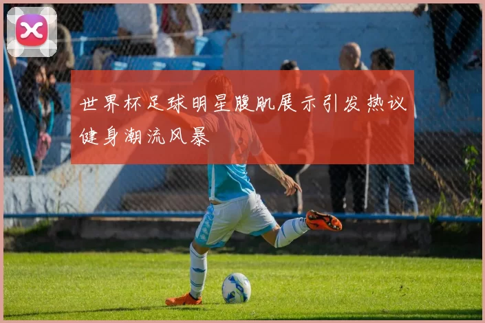 世界杯足球明星腹肌展示引发热议健身潮流风暴