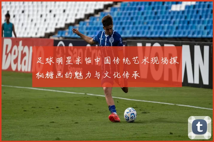足球明星亲临中国传统艺术现场探秘糖画的魅力与文化传承