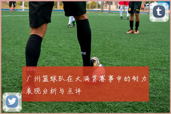 广州篮球队在大满贯赛事中的耐力表现分析与点评