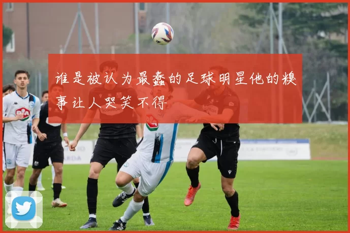 谁是被认为最蠢的足球明星他的糗事让人哭笑不得