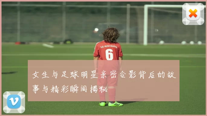 女生与足球明星亲密合影背后的故事与精彩瞬间揭秘