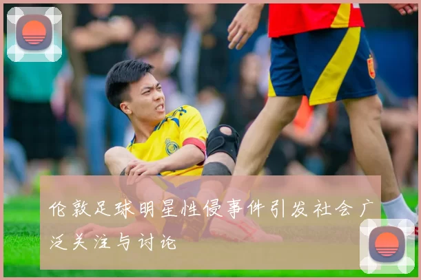 伦敦足球明星性侵事件引发社会广泛关注与讨论