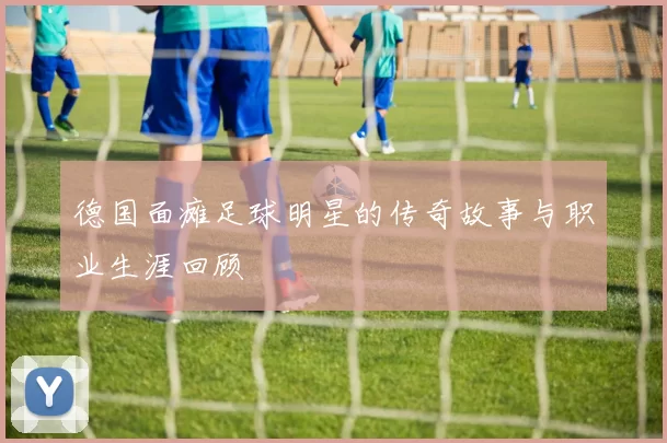 德国面瘫足球明星的传奇故事与职业生涯回顾