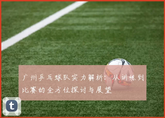广州乒乓球队实力解析：从训练到比赛的全方位探讨与展望