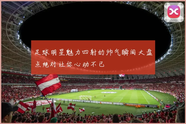 足球明星魅力四射的帅气瞬间大盘点绝对让你心动不已