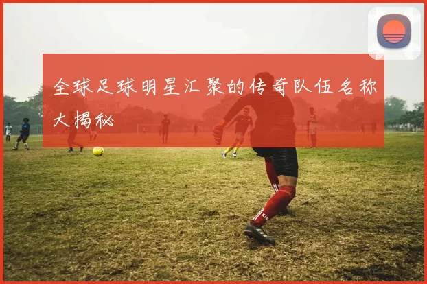全球足球明星汇聚的传奇队伍名称大揭秘