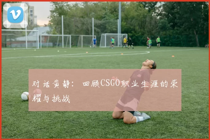 对话黄静：回顾CSGO职业生涯的荣耀与挑战