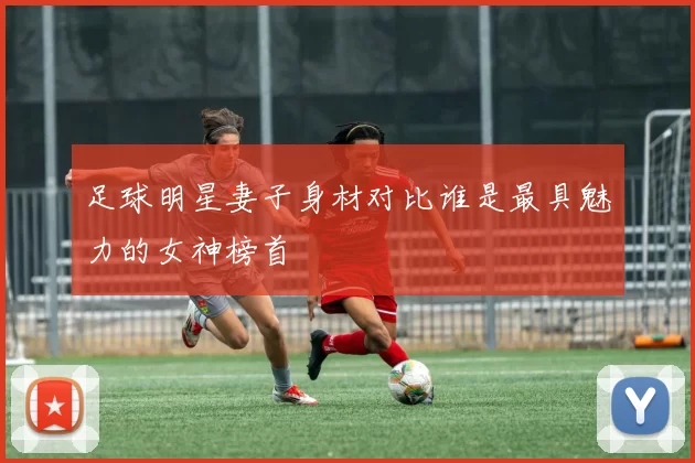 足球明星妻子身材对比谁是最具魅力的女神榜首
