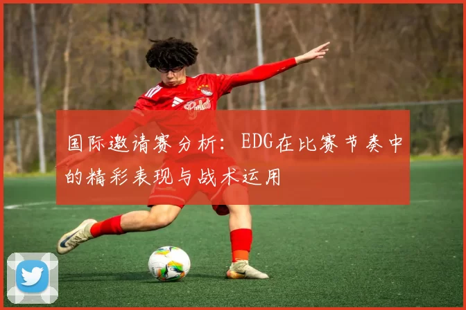 国际邀请赛分析：EDG在比赛节奏中的精彩表现与战术运用