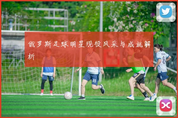 俄罗斯足球明星现役风采与成就解析