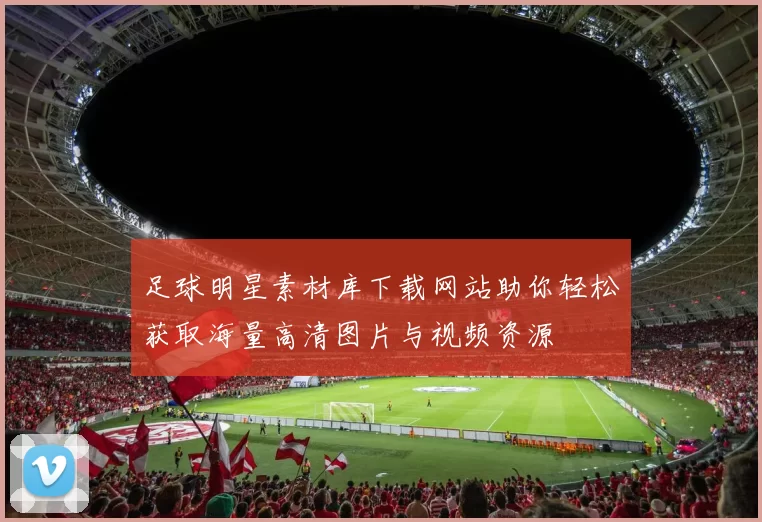 足球明星素材库下载网站助你轻松获取海量高清图片与视频资源