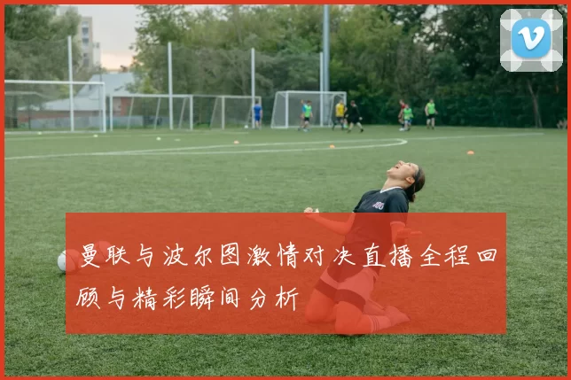 曼联与波尔图激情对决直播全程回顾与精彩瞬间分析