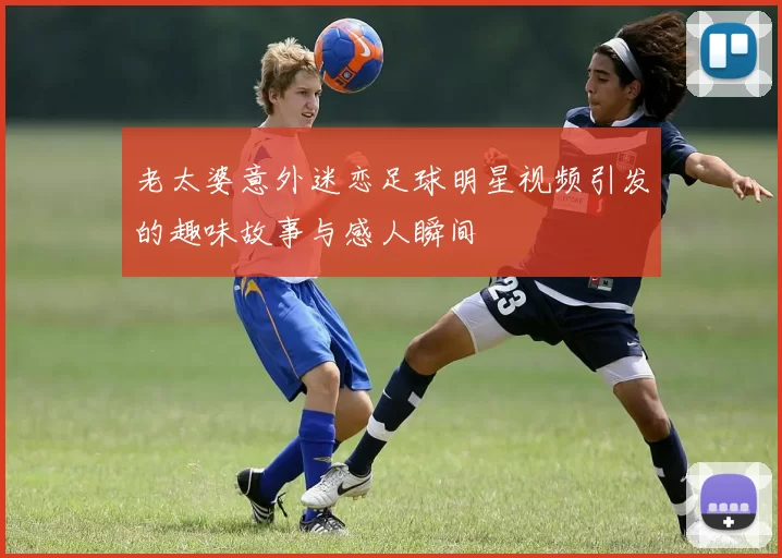 老太婆意外迷恋足球明星视频引发的趣味故事与感人瞬间