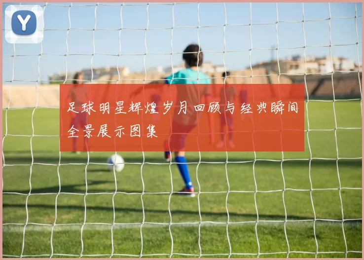 足球明星辉煌岁月回顾与经典瞬间全景展示图集