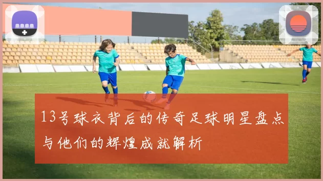 13号球衣背后的传奇足球明星盘点与他们的辉煌成就解析