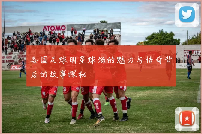 各国足球明星球场的魅力与传奇背后的故事探秘