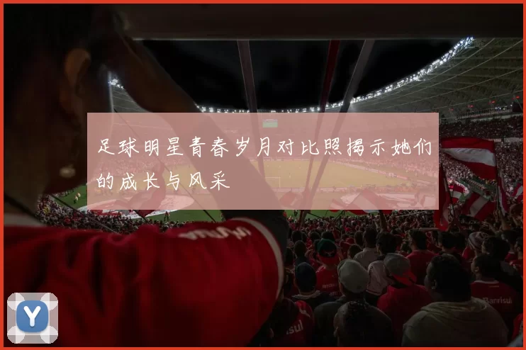 足球明星青春岁月对比照揭示她们的成长与风采