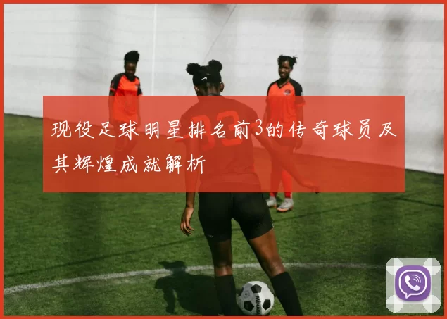 现役足球明星排名前3的传奇球员及其辉煌成就解析