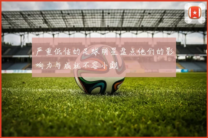 严重低估的足球明星盘点他们的影响力与成就不容小觑