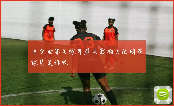当今世界足球界最具影响力的明星球员是谁呢