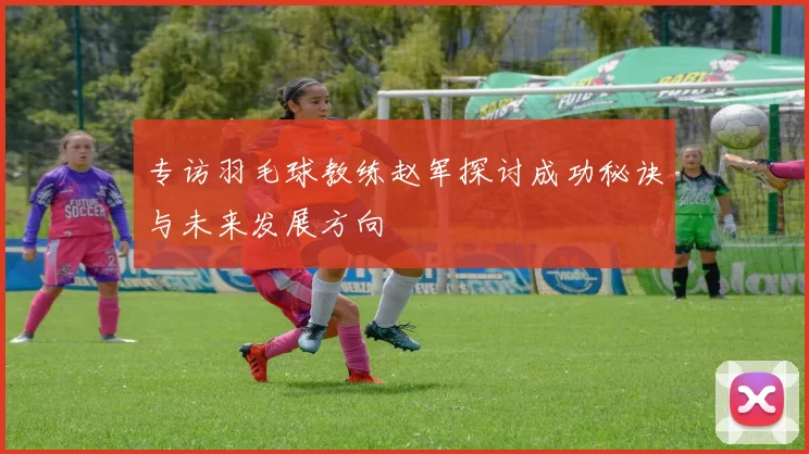 专访羽毛球教练赵军探讨成功秘诀与未来发展方向
