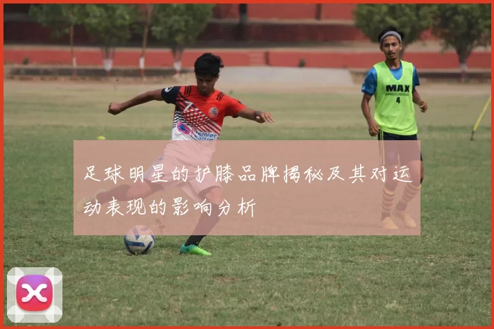足球明星的护膝品牌揭秘及其对运动表现的影响分析
