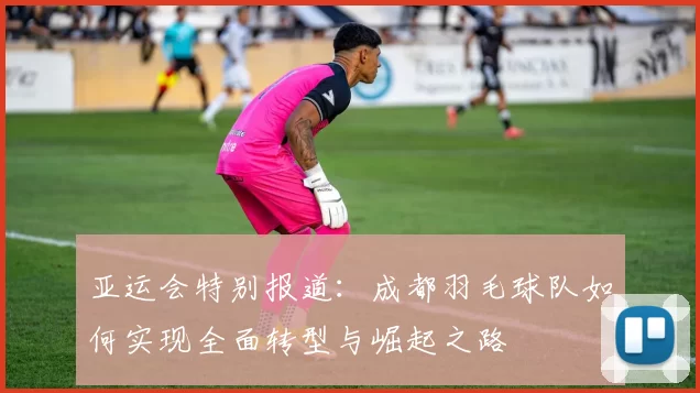 亚运会特别报道：成都羽毛球队如何实现全面转型与崛起之路