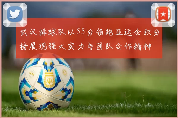 武汉排球队以55分领跑亚运会积分榜展现强大实力与团队合作精神
