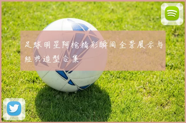 足球明星阿枪精彩瞬间全景展示与经典造型合集