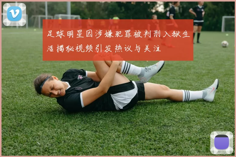 足球明星因涉嫌犯罪被判刑入狱生活揭秘视频引发热议与关注