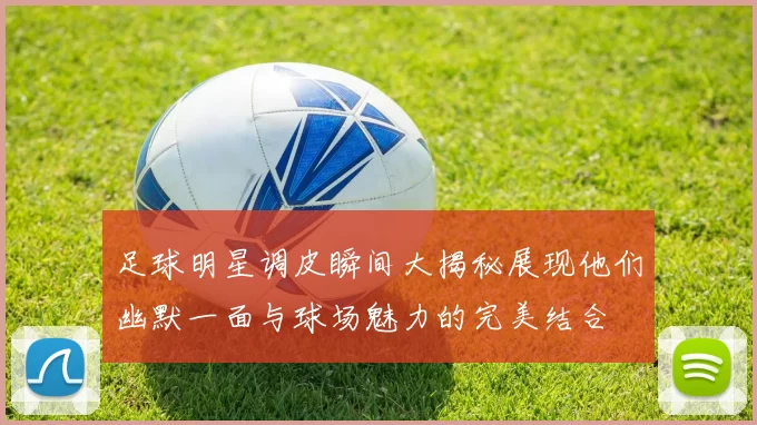 足球明星调皮瞬间大揭秘展现他们幽默一面与球场魅力的完美结合