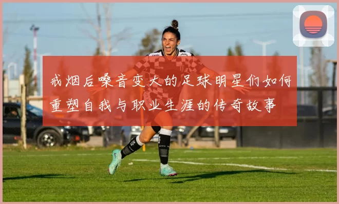 戒烟后嗓音变大的足球明星们如何重塑自我与职业生涯的传奇故事