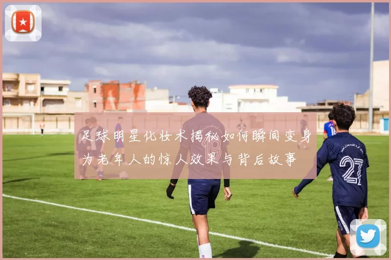 足球明星化妆术揭秘如何瞬间变身为老年人的惊人效果与背后故事