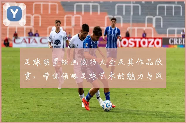 足球明星绘画技巧大全及其作品欣赏，带你领略足球艺术的魅力与风采