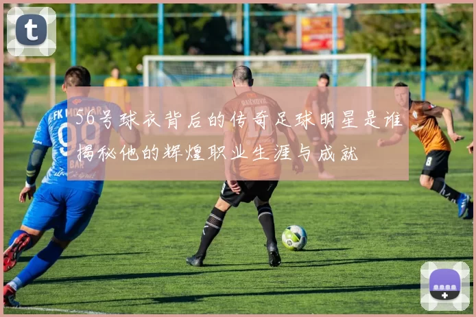 56号球衣背后的传奇足球明星是谁揭秘他的辉煌职业生涯与成就