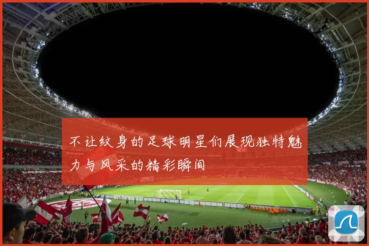 不让纹身的足球明星们展现独特魅力与风采的精彩瞬间