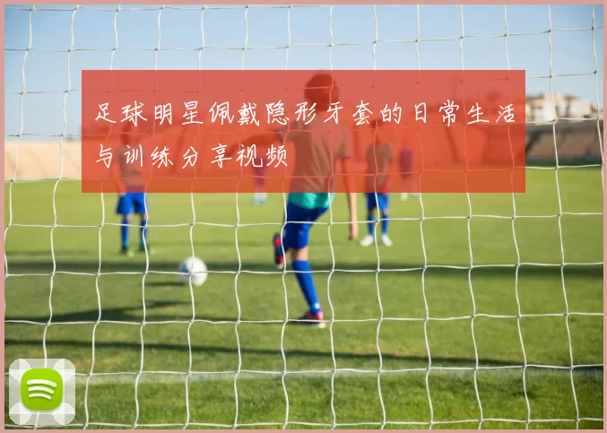 足球明星佩戴隐形牙套的日常生活与训练分享视频